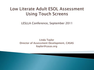 Low Literate Adult ESOL Assessment Using Touch ScreensLESLLA Conference, September 2011 Linda Taylor Director of Assessment Development, CASAS ltaylor@casas.org 