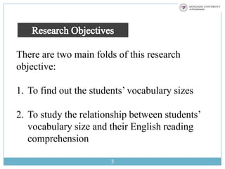 3Research ObjectivesThere are two main folds of this research objective: To find out the students’ vocabulary sizes To study the relationship between students’ vocabulary size and their English reading comprehension