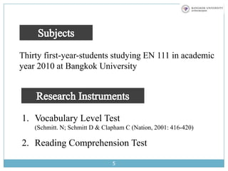 5SubjectsThirty first-year-students studying EN 111 in academic year 2010 at Bangkok UniversityResearch InstrumentsVocabulary Level Test                                       (Schmitt. N; Schmitt D & Clapham C (Nation, 2001: 416-420)Reading Comprehension Test