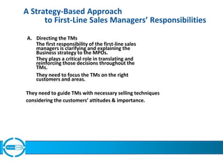 A Strategy-Based Approach
to First-Line Sales Managers’ Responsibilities
A. Directing the TMs
The first responsibility of the first-line sales
managers is clarifying and explaining the
Business strategy to the MPOs.
They plays a critical role in translating and
reinforcing those decisions throughout the
TMs.
They need to focus the TMs on the right
customers and areas.
They need to guide TMs with necessary selling techniques
considering the customers’ attitudes & importance.
 