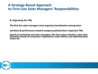 A Strategy-Based Approach
to First-Line Sales Managers’ Responsibilities
B. Organizing the TMs
The first line sales managers must organize (coordination among team
activities & performance toward company policies) their respective TMs
based on marketing and sales strategies; like day to day activities, sales time
allocation based on customers’ importance, team efforts, and administrative
issues etc.
 