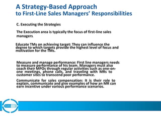 A Strategy-Based Approach
to First-Line Sales Managers’ Responsibilities
C. Executing the Strategies
The Execution area is typically the focus of first-line sales
managers.
Educate TMs on achieving target: They can influence the
degree to which targets provide the highest level of focus and
motivation for the TMs.
Measure and manage performance: First line managers needs
to measure performance of his team. Managers must also
coach their MPOs through regular activities such as one-on-
one meetings, phone calls, and traveling with MRs to
customer sites to transcend poor performance.
Communicate for sales compensation: It is their role to
explain, communicate and give examples of how an MR can
earn incentive under various performance scenarios.
 