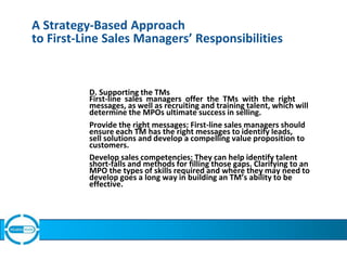 A Strategy-Based Approach
to First-Line Sales Managers’ Responsibilities
D. Supporting the TMs
First-line sales managers offer the TMs with the right
messages, as well as recruiting and training talent, which will
determine the MPOs ultimate success in selling.
Provide the right messages: First-line sales managers should
ensure each TM has the right messages to identify leads,
sell solutions and develop a compelling value proposition to
customers.
Develop sales competencies: They can help identify talent
short-falls and methods for filling those gaps. Clarifying to an
MPO the types of skills required and where they may need to
develop goes a long way in building an TM’s ability to be
effective.
 