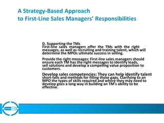 A Strategy-Based Approach
to First-Line Sales Managers’ Responsibilities
D. Supporting the TMs
First-line sales managers offer the TMs with the right
messages, as well as recruiting and training talent, which will
determine the MPOs ultimate success in selling.
Provide the right messages: First-line sales managers should
ensure each TM has the right messages to identify leads,
sell solutions and develop a compelling value proposition to
customers.
Develop sales competencies: They can help identify talent
short-falls and methods for filling those gaps. Clarifying to an
MPO the types of skills required and where they may need to
develop goes a long way in building an TM’s ability to be
effective.
 