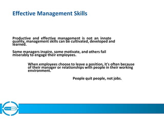 Effective Management Skills
Productive and effective management is not an innate
quality, management skills can be cultivated, developed and
learned.
Some managers inspire, some motivate, and others fail
miserably to engage their employees.
When employees choose to leave a position, it's often because
of their manager or relationships with people in their working
environment.
People quit people, not jobs.
First line sales managers must motivate their team to make them
productive & reduce turn over of sales talent, and also to support &
train to improve performance of average TMs.
 