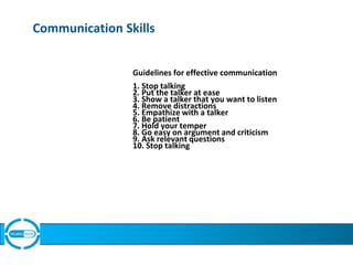Communication Skills
Guidelines for effective communication
1. Stop talking
2. Put the talker at ease
3. Show a talker that you want to listen
4. Remove distractions
5. Empathize with a talker
6. Be patient
7. Hold your temper
8. Go easy on argument and criticism
9. Ask relevant questions
10. Stop talking
 