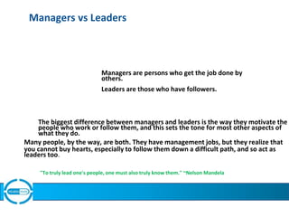 Managers vs Leaders
Managers are persons who get the job done by
others.
Leaders are those who have followers.
The biggest difference between managers and leaders is the way they motivate the
people who work or follow them, and this sets the tone for most other aspects of
what they do.
Many people, by the way, are both. They have management jobs, but they realize that
you cannot buy hearts, especially to follow them down a difficult path, and so act as
leaders too.
"To truly lead one's people, one must also truly know them." ~Nelson Mandela
 
