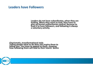 Leaders have Followers
Leaders do not have subordinates, when they are
leading. When they want to lead, they have to
give up formal authoritarian control, because to
lead is to have followers, and following is always
a voluntary activity.
Charismatic, transformational style
Telling people what to do does not inspire them to
follow you. You have to appeal to them, showing
how following them will lead to their hearts' desire
 