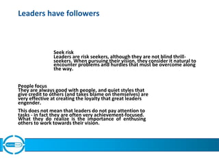 Leaders have followers
Seek risk
Leaders are risk seekers, although they are not blind thrill-
seekers. When pursuing their vision, they consider it natural to
encounter problems and hurdles that must be overcome along
the way.
People focus
They are always good with people, and quiet styles that
give credit to others (and takes blame on themselves) are
very effective at creating the loyalty that great leaders
engender.
This does not mean that leaders do not pay attention to
tasks - in fact they are often very achievement-focused.
What they do realize is the importance of enthusing
others to work towards their vision.
 