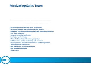 MotivatingSales Team
2proven principles that work well in motivating salespeople
1. Recognition and 2. Appreciation
• Be specific about the objectives, goals, strategies etc.
• Be focused about the tasks (including the sales process)
• Update the TMs about compensation plan (sales incentives, reward etc.)
• Give public recognition
• Recognize something besides sales
• Involve the family / friends
• Match the TMs talents with company’s objectives
• Build personal & trusting relationships with co-workers
• Encourage open & frequent conversations to avoid disengagement
• Train salespersons continuously
• Help salespersons in career development
• Give feedback immediately
• Show respect
 