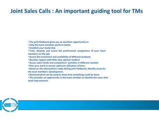 Joint Sales Calls : An important guiding tool for TMs
• The joint fieldwork gives you an excellent opportunity to:
• Help the team members perform better
• Establish your leadership
• Train, develop and assess the professional competence of your team
members on-the-job.
• Assess the movement and availability of different products
• Develop rapport with KOLs (key opinion leaders)
• Assess sales trends and competitors’ activities in different markets
• Plan your work to ensure optimum utilization of time.
• Based on the observations made during joint fieldwork, identify areas for
the team member’s development.
• Demonstration can be used to show how something could be done.
• This provides an opportunity to the team member to identify the areas that
need improvement.
 