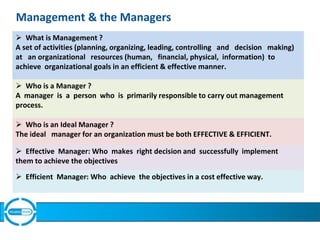 Management & the Managers
.
 What is Management ?
A set of activities (planning, organizing, leading, controlling and decision making)
at an organizational resources (human, financial, physical, information) to
achieve organizational goals in an efficient & effective manner.
 Who is a Manager ?
A manager is a person who is primarily responsible to carry out management
process.
 Who is an Ideal Manager ?
The ideal manager for an organization must be both EFFECTIVE & EFFICIENT.
 Effective Manager: Who makes right decision and successfully implement
them to achieve the objectives
 Efficient Manager: Who achieve the objectives in a cost effective way.
 
