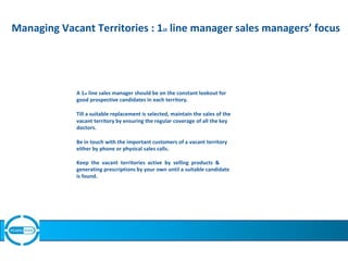 Managing Vacant Territories : 1st line manager sales managers’ focus
A 1st line sales manager should be on the constant lookout for
good prospective candidates in each territory.
Till a suitable replacement is selected, maintain the sales of the
vacant territory by ensuring the regular coverage of all the key
doctors.
Be in touch with the important customers of a vacant territory
either by phone or physical sales calls.
Keep the vacant territories active by selling products &
generating prescriptions by your own until a suitable candidate
is found.
 