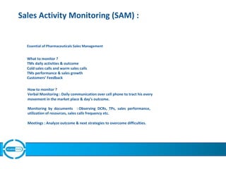 Sales Activity Monitoring (SAM) :
Essential of Pharmaceuticals Sales Management
What to monitor ?
TMs daily activities & outcome
Cold sales calls and warm sales calls
TMs performance & sales growth
Customers’ Feedback
How to monitor ?
Verbal Monitoring : Daily communication over cell phone to tract his every
movement in the market place & day’s outcome.
Monitoring by documents : Observing DCRs, TPs, sales performance,
utilization of resources, sales calls frequency etc.
Meetings : Analyze outcome & next strategies to overcome difficulties.
 