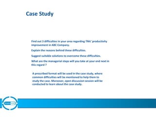 Case Study
Find out 3 difficulties in your area regarding TMs’ productivity
improvement in ABC Company.
Explain the reasons behind these difficulties.
Suggest suitable solutions to overcome these difficulties.
What are the managerial steps will you take at your end next in
this regard ?
A prescribed format will be used in the case study, where
common difficulties will be mentioned to help them to
study the case. Moreover, open discussion session will be
conducted to learn about the case study.
 