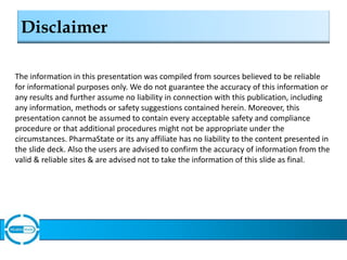 Disclaimer
The information in this presentation was compiled from sources believed to be reliable
for informational purposes only. We do not guarantee the accuracy of this information or
any results and further assume no liability in connection with this publication, including
any information, methods or safety suggestions contained herein. Moreover, this
presentation cannot be assumed to contain every acceptable safety and compliance
procedure or that additional procedures might not be appropriate under the
circumstances. PharmaState or its any affiliate has no liability to the content presented in
the slide deck. Also the users are advised to confirm the accuracy of information from the
valid & reliable sites & are advised not to take the information of this slide as final.
 