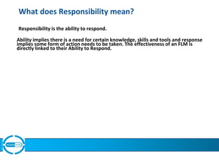 What does Responsibility mean?
Responsibility is the ability to respond.
Ability implies there is a need for certain knowledge, skills and tools and response
implies some form of action needs to be taken. The effectiveness of an FLM is
directly linked to their Ability to Respond.
 