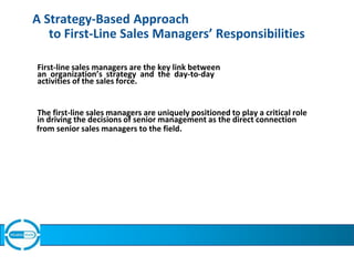 A Strategy-Based Approach
to First-Line Sales Managers’ Responsibilities
First-line sales managers are the key link between
an organization’s strategy and the day-to-day
activities of the sales force.
The first-line sales managers are uniquely positioned to play a critical role
in driving the decisions of senior management as the direct connection
from senior sales managers to the field.
 