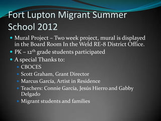 Fort Lupton Migrant Summer
School 2012
 Mural Project – Two week project, mural is displayed
  in the Board Room In the Weld RE-8 District Office.
 PK – 12th grade students participated
 A special Thanks to:
   CBOCES
   Scott Graham, Grant Director
   Marcus García, Artist in Residence
   Teachers: Connie García, Jesús Hierro and Gabby
    Delgado
   Migrant students and families
 