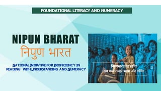 FOUNDATIONAL LITERACY AND NUMERACY
NIPUN BHARAT
निपुण भारत
NATIONAL I
NI
T
IATIVE FORPROFICIENCY IN
READING WITHUNDERSTANDING AND NUMERACY
नि
पुणभारत का सनपा
सब बच्चे समझे भाषा औरगनणा
 