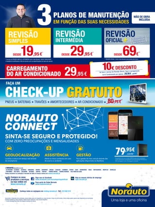 * O serviço de REVISÃO SIMPLES e INTERMÉDIA inclui o óleo Norauto 15W40/10W40/5W40
3PLANOS DE MANUTENÇÃO
EM FUNÇÃO DAS SUAS NECESSIDADES
MÃO DE OBRA
INCLUÍDA
** REVISÃO OFICIAL+ inclui o óleo Norauto preconizado pela marca
REVISÃO
SIMPLES
REVISÃO
INTERMÉDIA
REVISÃO
OFICIAL
DESDE19,95€*
DESDE 29,95€
*
DESDE 69€
**
A seleção do lubrificante é feito de acordo com as especificações da marca do veículo
Documento e fotografias não contratuais, preços válidos salvo erro tipográfico ou rutura de stock. Preços com IVA incluído. Certos artigos podem apenas estar disponíveis por encomenda.
Produtos limitados ao stock existente. Folheto escrito conforme o novo acordo ortográfico.
* O centro Norauto Shop Sintra não dispõe de serviços de oficina.
Siga-nos no facebook
www.facebook.com/norautoportugaloficial
Faça parte do Clube Norauto
www.clubenorauto.pt
Veja as nossas ofertas de emprego
njob.norauto.pt
Compre os seus
produtos e serviços
na loja online em
www.norauto.pt
A NORAUTO encontra-se em:
· ALFRAGIDE · ALMADA · Alverca · AMADORA · AVEIRO · BARREIRO · BRAGA · CASCAIS · COIMBRA · ÉVORA · GUIA · GUIMARÃES · MAIA · MATOSINHOS · MONTIJO · ODIVELAS
· PORTIMÃO · RIO TINTO · Sacavém · SETÚBAL · SINTRA · SINTRA* · TORRES NOVAS · TORRES VEDRAS · VILA NOVA DE GAIA
Poderá encontrar os contactos e moradas de todos os nossos centros em centros.norauto.pt
Conheça todas as vantagens em renting.norauto.pt · Telf.: 210 922 014
PNEUS + BATERIAS + TRAVÕES + AMORTECEDORES + AR CONDICIONADO = 80,75 €
FAÇA UM
CHECK-UP GRATUITO
SINTA-SE SEGURO E PROTEGIDO!
COM ZERO PREOCUPAÇÕES E MENSALIDADES​
GEOLOCALIZAÇÃO
Localiza a viatura em tempo real através
do smartphone
ASSISTÊNCIA
Alerta os meus contactos em caso
de avaria ou acidente
GESTÃO
Faz a gestão do meu veículo através das
aplicações disponíveis na XeeStore
79,95€
Equipada com um cartão SIM Europa ​sem qualquer
custo adicional​.​​Compatível com tecnologia Android e
iOS da Apple. Com montagem incluída.
139,95€
CARREGAMENTO
DO AR CONDICIONADO 29,95€
10€ DESCONTO
Ao fazer o serviço de Revisão Oficial+ faça o carregamento
do Ar Condicionado por apenas 29,95€ 39,95€
 