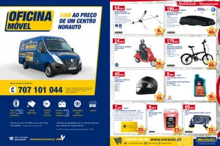 Entrega ao domicílio+ de 40 000 produtos disponíveis Promoções exclusivas
COMPRE ONLINE www.norauto.pt
54,95€ 59,95 €
PORTA BICICLETA
NORAUTO VERTIK 245
778207
• Ideal para as bicicletas com
quadros frágeis (ex: carbono)
• Para um quadro máximo de 80 mm
• Peso: 3,2 Kg • Carga máxima: 15 Kg
• Rail e braço em alumínio
49,95€
59,95 €
CAPACETE I RIDE 601
PRETO MATE
• Preto Mate
450305 • XS
450307 • S
450308 • M
450309 • L
450311 • XL
179,95€
199,95 €
BICICLETA DOBRÁVEL
WAYSCRAL FOLDY 20’
2126483 • Vermelha
2116484 • Branca
2116485 • Preta
• Sistema dobrável simples
• Fácil transporte
24,95€
29,95 €
PROTETOR DE PERNAS
PARA CHUVA
885562
9,95€
12,95 €
ANTICONGELANTE
40% G12 5L
474528
9,95€ 11,95 €
ÓLEO REPSOL MOTO 2T 1 L
414540
ÓLEO REPSOL MOTO SINTÉTICO
4T 10W40 1L
801703 • 10,95€	12,95€
69,95€
79,95 €
POLIDORA NORAUTO 600W + BOLSA
903587
199,95€ 239,95 €
MALA DE TEJADILHO
BERMUDE 4100
661489
• Capacidade de carga
410L • Equipada com
estrutura plástico ABS
para melhor resistência
ao vento UV
• Norma qualidade transporte:
ISO PAS11154-4
8%
DESCONTO
Mobilidade · Manutenção
· Vamos ao seu domicílio ou ao seu local
de trabalho - Grande Lisboa e Grande Porto
· Usufrua da qualidade de um serviço Norauto
aos valores da nossa oficina*
* Ao valor do serviço acresce a taxa de deslocação: 19,95€
Custo das chamadas da rede fixa 0,10 Eur/minuto
e da rede móvel 0,25 Eur/minuto, sendo ambas
taxadas ao segundo após o 1º minuto.
Valores sujeitos a IVA.707 101 044
Agende serviços de oficina em:
*
· Baterias
· Escovas
· Lâmpadas
· Pneus
· Furos
· Alinhamento
· Lavagem· Carregamento
De ar
condicionado
· Travagem
· Discos
· Pastilhas
· Revisão
· Manutenção
Montagem em
2 horas ou
com marcação
Montagem
em 2
horas
ou com
marcação
SITE E LOJA ONLINE
www.norauto.pt oficinamovel.norauto.pt
Alt.
42 cm
Comp.
173 cm
Prof.
73 cm
40€
POUPE
20€
POUPE
10€
POUPE
16%
DESCONTO
16%
DESCONTO
ATÉ
7,95€ 9,95 €
CAIXA PRIMEIROS SOCORROS 803230
• Contém: 1 banda adesiva de 10cm X 6 cm; 2 bandas adesivas
20mm X 60 mm; 2 compressas esterelizadas 5cm X 5cm; 1
ligadura elástica 6cm X 4 mt; 1 ligadura elástica 8cm X 4 mt; 1
ligadura triangular 96cm X 96cm X 136cm; 1 tesoura; 2 luvas
látex descartáveis; 1 folheto de primeiros socorros; 1 manta
primeiros socorros; 1 maço de algodão
23%
DESCONTO
12%
DESCONTO
20%
DESCONTO
 