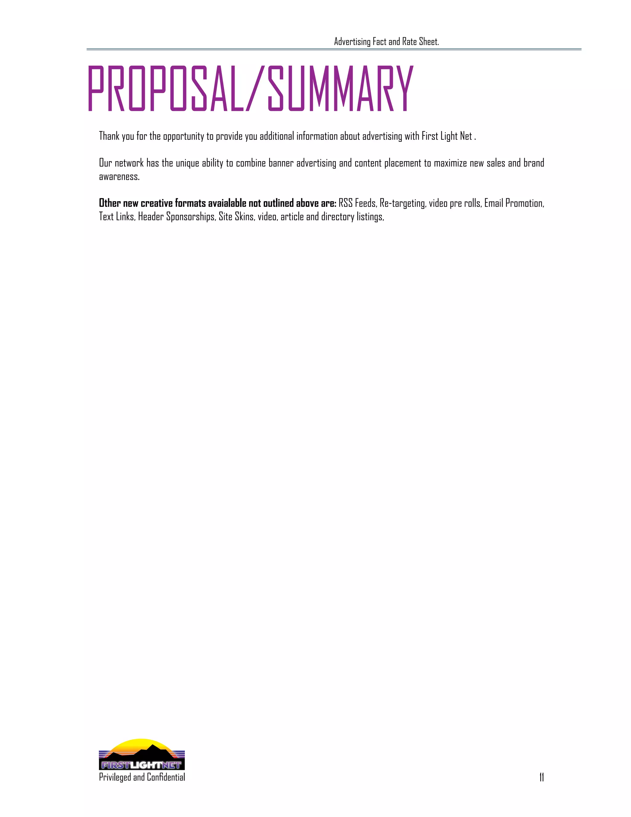 Advertising Fact and Rate Sheet.




PROPOSAL/SUMMARY
Thank you for the opportunity to provide you additional information about advertising with First Light Net .

Our network has the unique ability to combine banner advertising and content placement to maximize new sales and brand
awareness.

Other new creative formats avaialable not outlined above are: RSS Feeds, Re-targeting, video pre rolls, Email Promotion,
Text Links, Header Sponsorships, Site Skins, video, article and directory listings,




                                                                                                                      11
 SPECIALIZING IN THE OUTDOOR DEMOGRAPHIC
Privileged and Confidential
 