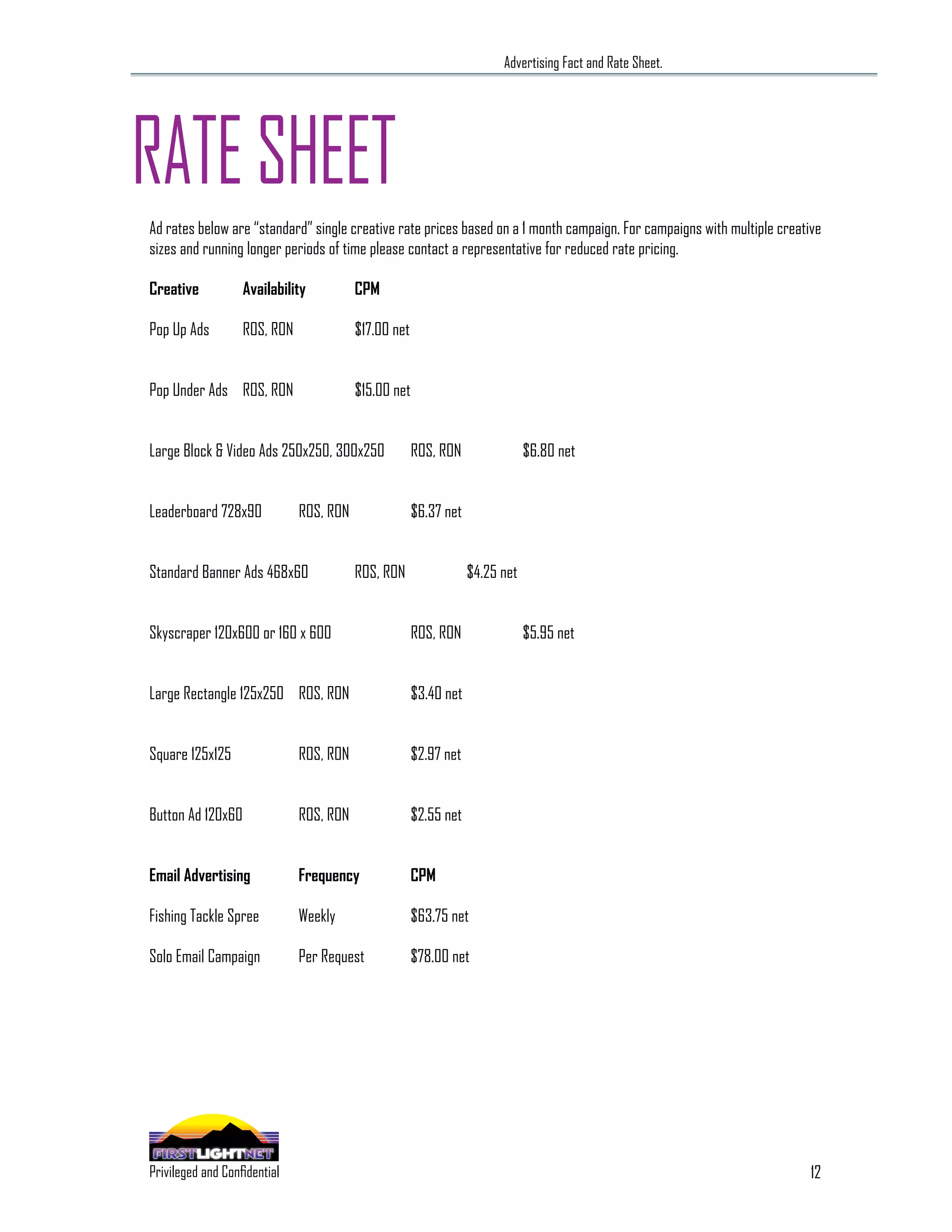 Advertising Fact and Rate Sheet.




RATE SHEET
Ad rates below are “standard” single creative rate prices based on a 1 month campaign. For campaigns with multiple creative
sizes and running longer periods of time please contact a representative for reduced rate pricing.

Creative                       Availability           CPM

Pop Up Ads                     ROS, RON               $17.00 net


Pop Under Ads ROS, RON                                $15.00 net


Large Block & Video Ads 250x250, 300x250                           ROS, RON                $6.80 net


Leaderboard 728x90                         ROS, RON                $6.37 net


Standard Banner Ads 468x60                            ROS, RON                 $4.25 net


Skyscraper 120x600 or 160 x 600                                    ROS, RON                $5.95 net


Large Rectangle 125x250 ROS, RON                                   $3.40 net


Square 125x125                             ROS, RON                $2.97 net


Button Ad 120x60                           ROS, RON                $2.55 net


Email Advertising                          Frequency               CPM

Fishing Tackle Spree                       Weekly                  $63.75 net

Solo Email Campaign                        Per Request             $78.00 net




                                                                                                                         12
 SPECIALIZING IN THE OUTDOOR DEMOGRAPHIC
Privileged and Confidential
 