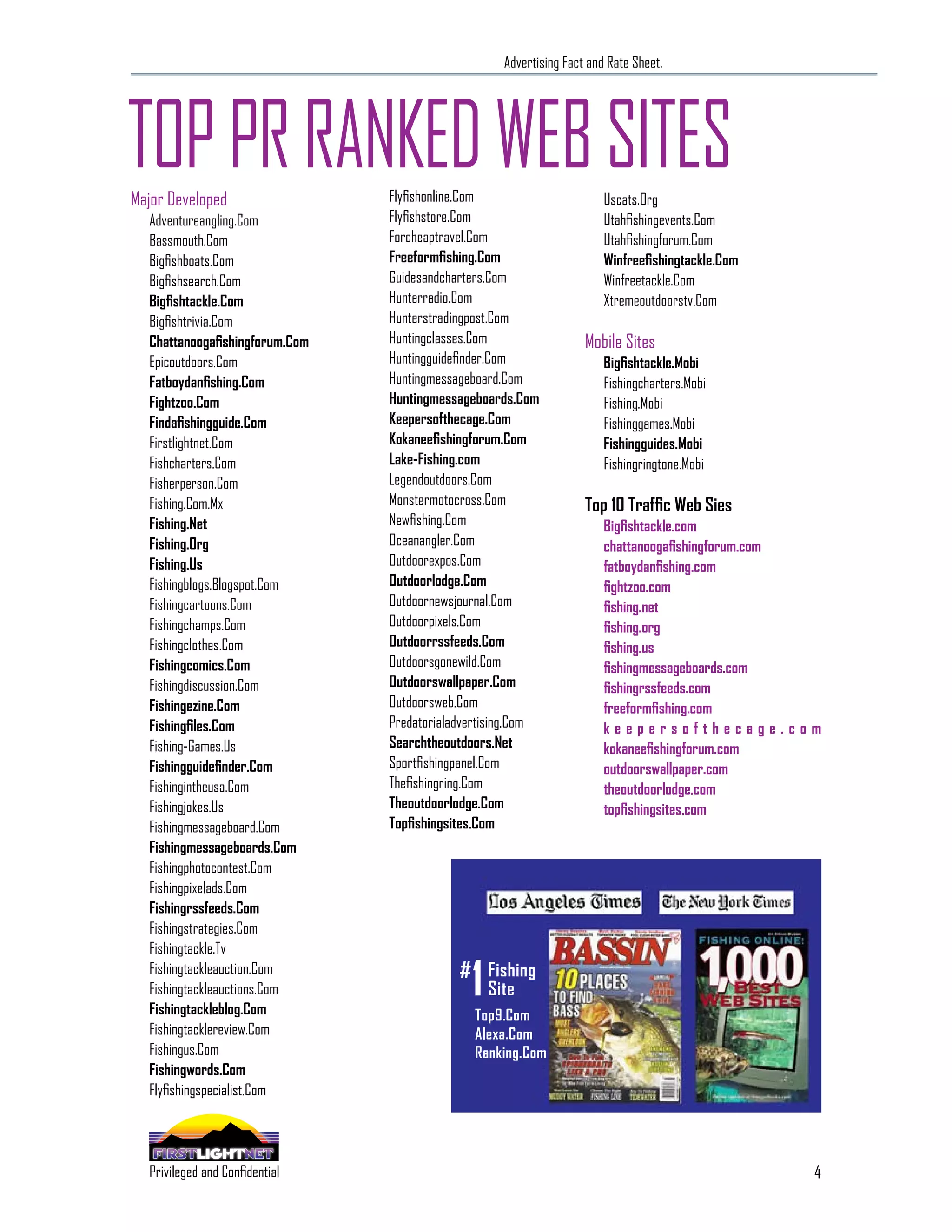 Advertising Fact and Rate Sheet.




TOP PR RANKED WEB SITES
Major Developed                               Flyfishonline.Com                       Uscats.Org
  Adventureangling.Com                        Flyfishstore.Com                        Utahfishingevents.Com
  Bassmouth.Com                               Forcheaptravel.Com                      Utahfishingforum.Com
  Bigfishboats.Com                            Freeformfishing.Com                     Winfreefishingtackle.Com
  Bigfishsearch.Com                           Guidesandcharters.Com                   Winfreetackle.Com
  Bigfishtackle.Com                           Hunterradio.Com                         Xtremeoutdoorstv.Com
  Bigfishtrivia.Com                           Hunterstradingpost.Com
  Chattanoogafishingforum.Com                 Huntingclasses.Com                  Mobile Sites
  Epicoutdoors.Com                            Huntingguidefinder.Com                  Bigfishtackle.Mobi
  Fatboydanfishing.Com                        Huntingmessageboard.Com                 Fishingcharters.Mobi
  Fightzoo.Com                                Huntingmessageboards.Com                Fishing.Mobi
  Findafishingguide.Com                       Keepersofthecage.Com                    Fishinggames.Mobi
  Firstlightnet.Com                           Kokaneefishingforum.Com                 Fishingguides.Mobi
  Fishcharters.Com                            Lake-Fishing.com                        Fishingringtone.Mobi
  Fisherperson.Com                            Legendoutdoors.Com
  Fishing.Com.Mx                              Monstermotocross.Com                Top 10 Traffic Web Sies
  Fishing.Net                                 Newfishing.Com                          Bigfishtackle.com
  Fishing.Org                                 Oceanangler.Com                         chattanoogafishingforum.com
  Fishing.Us                                  Outdoorexpos.Com                        fatboydanfishing.com
  Fishingblogs.Blogspot.Com                   Outdoorlodge.Com                        fightzoo.com
  Fishingcartoons.Com                         Outdoornewsjournal.Com                  fishing.net
  Fishingchamps.Com                           Outdoorpixels.Com                       fishing.org
  Fishingclothes.Com                          Outdoorrssfeeds.Com                     fishing.us
  Fishingcomics.Com                           Outdoorsgonewild.Com                    fishingmessageboards.com
  Fishingdiscussion.Com                       Outdoorswallpaper.Com                   fishingrssfeeds.com
  Fishingezine.Com                            Outdoorsweb.Com                         freeformfishing.com
  Fishingfiles.Com                            Predatorialadvertising.Com              keepersofthecage.com
  Fishing-Games.Us                            Searchtheoutdoors.Net                   kokaneefishingforum.com
  Fishingguidefinder.Com                      Sportfishingpanel.Com                   outdoorswallpaper.com
  Fishingintheusa.Com                         Thefishingring.Com                      theoutdoorlodge.com
  Fishingjokes.Us                             Theoutdoorlodge.Com                     topfishingsites.com
  Fishingmessageboard.Com                     Topfishingsites.Com
  Fishingmessageboards.Com                       AS FEATURED IN...
  Fishingphotocontest.Com
  Fishingpixelads.Com
  Fishingrssfeeds.Com
  Fishingstrategies.Com
  Fishingtackle.Tv
  Fishingtackleauction.Com
  Fishingtackleauctions.Com
  Fishingtackleblog.Com
                                                            1
                                                          # Fishing
                                                                Site
                                                            Top9.Com
  Fishingtacklereview.Com                                   Alexa.Com
  Fishingus.Com                                             Ranking.Com
  Fishingwords.Com
  Flyfishingspecialist.Com




                                                                                                                 4
    SPECIALIZING IN THE OUTDOOR DEMOGRAPHIC
  Privileged and Confidential
 