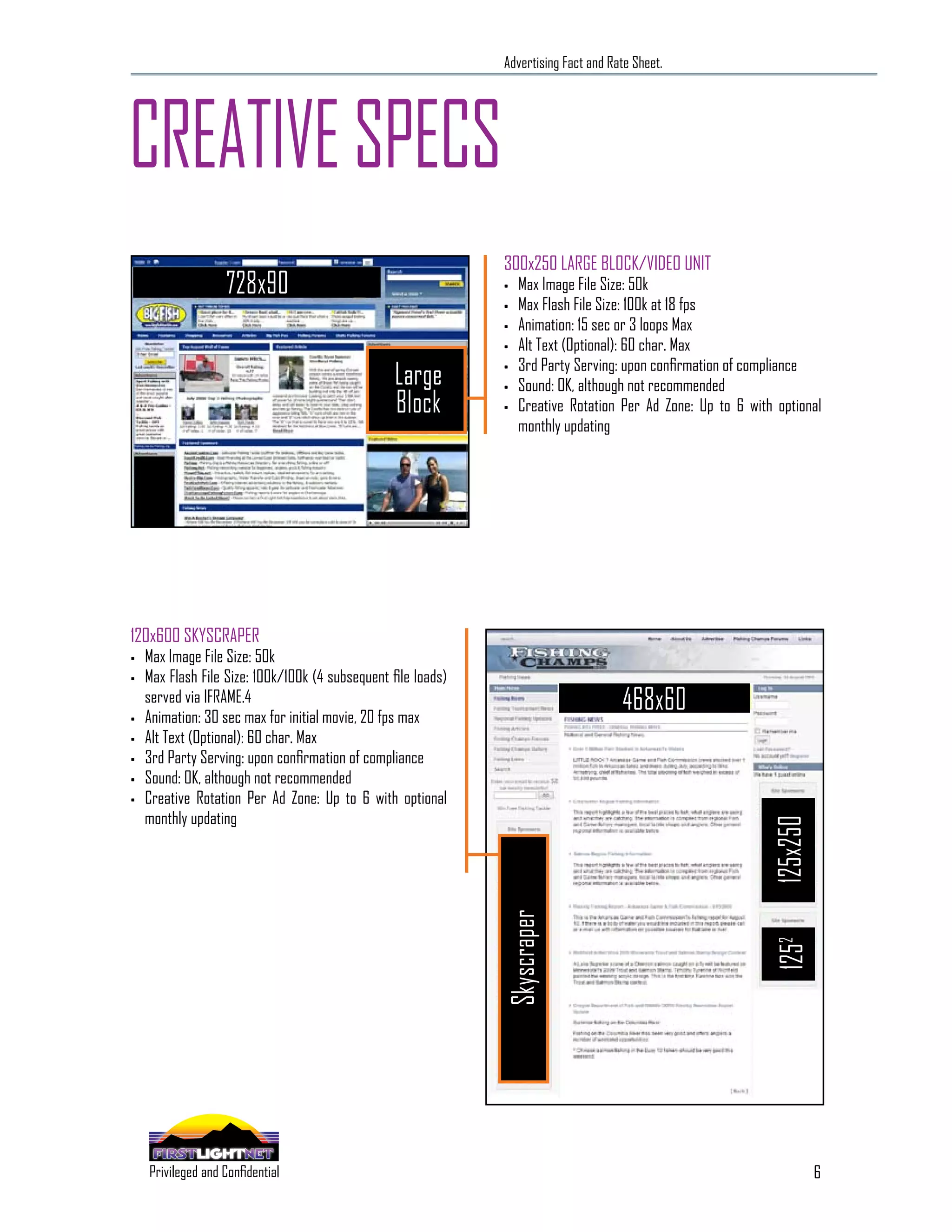 Advertising Fact and Rate Sheet.




CREATIVE SPECS
                                                               300x250 LARGE BLOCK/VIDEO UNIT
                              728x90                           •   Max Image File Size: 50k
                                                               •   Max Flash File Size: 100k at 18 fps
                                                               •   Animation: 15 sec or 3 loops Max
                                                               •   Alt Text (Optional): 60 char. Max
                                                                   3rd Party Serving: upon confirmation of compliance
                                                  Large        •

                                                               •   Sound: OK, although not recommended
                                                  Block        •   Creative Rotation Per Ad Zone: Up to 6 with optional
                                                                   monthly updating




120x600 SKYSCRAPER
•   Max Image File Size: 50k
•   Max Flash File Size: 100k/100k (4 subsequent file loads)

•
    served via IFRAME.4
    Animation: 30 sec max for initial movie, 20 fps max
                                                                                      468x60
•   Alt Text (Optional): 60 char. Max
•   3rd Party Serving: upon confirmation of compliance
•   Sound: OK, although not recommended
•   Creative Rotation Per Ad Zone: Up to 6 with optional
    monthly updating
                                                                                                              125x250
                                                               Skyscraper




                                                                                                              1252




                                                                                                                        6
      SPECIALIZING IN THE OUTDOOR DEMOGRAPHIC
    Privileged and Confidential
 
