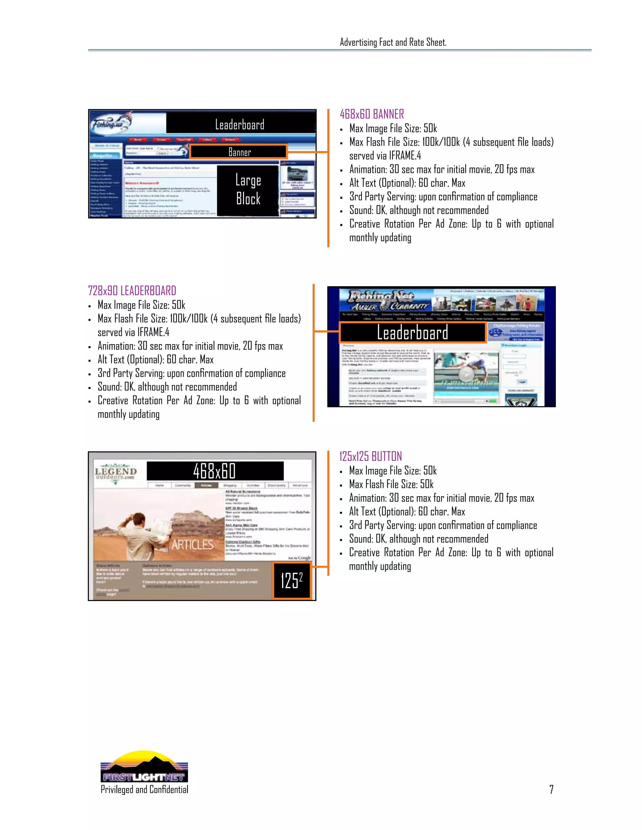 Advertising Fact and Rate Sheet.




                                                                        468x60 BANNER
                                                   Leaderboard          •   Max Image File Size: 50k
                                                                        •   Max Flash File Size: 100k/100k (4 subsequent file loads)
                                                     Banner                 served via IFRAME.4
                                                                        •   Animation: 30 sec max for initial movie, 20 fps max
                                                       Large            •   Alt Text (Optional): 60 char. Max
                                                       Block            •   3rd Party Serving: upon confirmation of compliance
                                                                        •   Sound: OK, although not recommended
                                                                        •   Creative Rotation Per Ad Zone: Up to 6 with optional
                                                                            monthly updating



728x90 LEADERBOARD
•   Max Image File Size: 50k
•   Max Flash File Size: 100k/100k (4 subsequent file loads)
    served via IFRAME.4                                                            Leaderboard
•   Animation: 30 sec max for initial movie, 20 fps max
•   Alt Text (Optional): 60 char. Max
•   3rd Party Serving: upon confirmation of compliance
•   Sound: OK, although not recommended
•   Creative Rotation Per Ad Zone: Up to 6 with optional
    monthly updating


                                                                        125x125 BUTTON
                                                468x60                  •

                                                                        •
                                                                            Max Image File Size: 50k
                                                                            Max Flash File Size: 50k
                                                                        •   Animation: 30 sec max for initial movie, 20 fps max
                                                                        •   Alt Text (Optional): 60 char. Max
                                                                        •   3rd Party Serving: upon confirmation of compliance
                                                                        •   Sound: OK, although not recommended
                                                                        •   Creative Rotation Per Ad Zone: Up to 6 with optional
                                                                            monthly updating
                                                                 1252




                                                                                                                                  7
      SPECIALIZING IN THE OUTDOOR DEMOGRAPHIC
    Privileged and Confidential
 