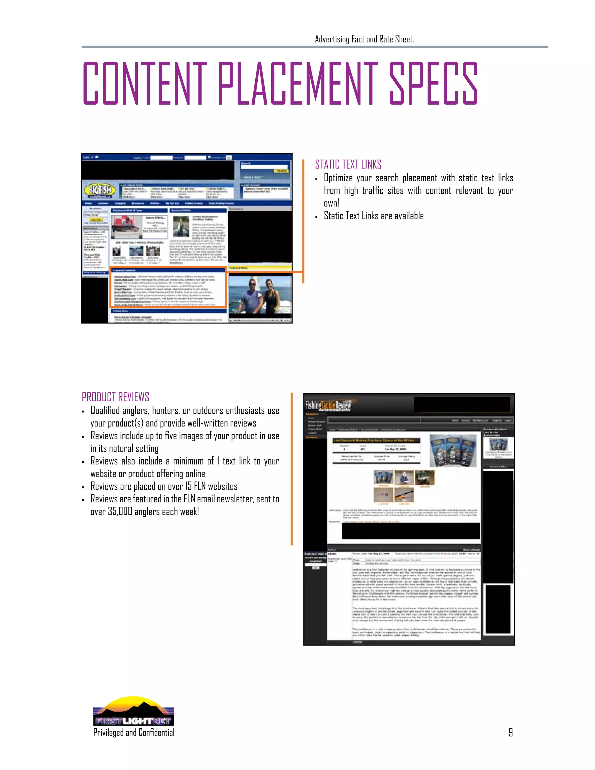 Advertising Fact and Rate Sheet.




CONTENT PLACEMENT SPECS
                                                                STATIC TEXT LINKS
                                                                •   Optimize your search placement with static text links
                                                                    from high traffic sites with content relevant to your
                                                                    own!
                                                                •   Static Text Links are available




PRODUCT REVIEWS
•   Qualified anglers, hunters, or outdoors enthusiasts use
    your product(s) and provide well-written reviews
•   Reviews include up to five images of your product in use
    in its natural setting
•   Reviews also include a minimum of 1 text link to your
    website or product offering online
•   Reviews are placed on over 15 FLN websites
•   Reviews are featured in the FLN email newsletter, sent to
    over 35,000 anglers each week!




                                                                                                                       9
      SPECIALIZING IN THE OUTDOOR DEMOGRAPHIC
    Privileged and Confidential
 