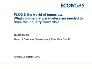 FLNG & the world of tomorrow:  What commercial parameters are needed to drive the industry forwards? Rudolf Huber Head of Business Development, EconGas GmbH London, 28 October 2009 