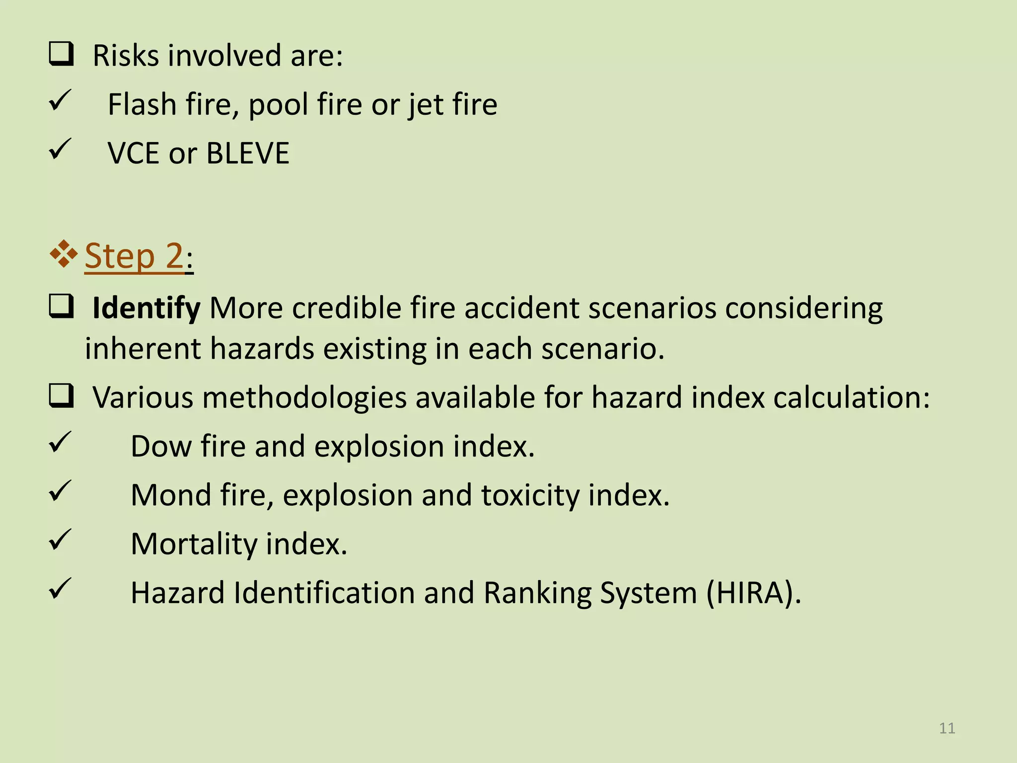  Risks involved are:
 Flash fire, pool fire or jet fire
 VCE or BLEVE
Step 2:
 Identify More credible fire accident scenarios considering
inherent hazards existing in each scenario.
 Various methodologies available for hazard index calculation:
 Dow fire and explosion index.
 Mond fire, explosion and toxicity index.
 Mortality index.
 Hazard Identification and Ranking System (HIRA).
11
 