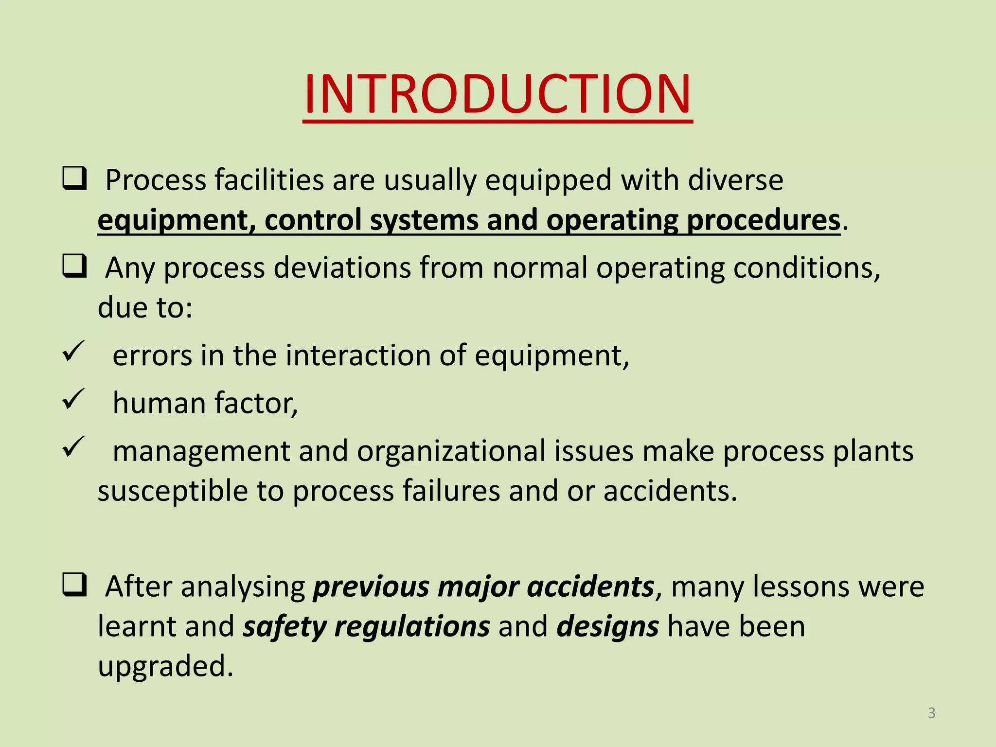 INTRODUCTION
 Process facilities are usually equipped with diverse
equipment, control systems and operating procedures.
 Any process deviations from normal operating conditions,
due to:
 errors in the interaction of equipment,
 human factor,
 management and organizational issues make process plants
susceptible to process failures and or accidents.
 After analysing previous major accidents, many lessons were
learnt and safety regulations and designs have been
upgraded.
3
 