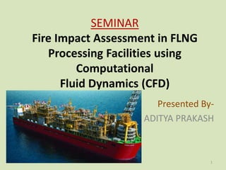 SEMINAR
Fire Impact Assessment in FLNG
Processing Facilities using
Computational
Fluid Dynamics (CFD)
Presented By-
ADITYA PRAKASH
1
 
