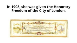 In 1908, she was given the Honorary
Freedom of the City of London.
 
