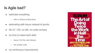 Is Agile bad?
● estimate everything
○ with or without writing tests
● estimating with hours instead of points
● No CI / CD, no QA, no code reviews
● no time to clean tech debt
○ leave it for the next release
○ low quality code
● no continuous improvement
 