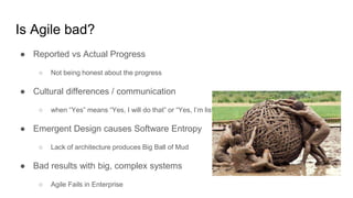 Is Agile bad?
● Reported vs Actual Progress
○ Not being honest about the progress
● Cultural differences / communication
○ when “Yes” means “Yes, I will do that” or “Yes, I’m listening”
● Emergent Design causes Software Entropy
○ Lack of architecture produces Big Ball of Mud
● Bad results with big, complex systems
○ Agile Fails in Enterprise
 