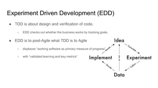 Experiment Driven Development (EDD)
● TDD is about design and verification of code.
○ EDD checks out whether the business works by tracking goals.
● EDD is to post-Agile what TDD is to Agile
○ displaces “working software as primary measure of progress”
○ with “validated learning and key metrics”
 