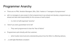 Programmer Anarchy
● There are no PMs, Iteration Managers, BAs, QAs / testers or “managers of programmers”
● with no managers to give power to their programmers to go ahead and develop, programmers go
ahead and take total responsibility for the success of each project
○ in a form of self-organised “anarchy”
● “what if you were guaranteed not to fail”
○ They want programmers to lose the “fear of failure”
● Programmers work directly with the customer,
○ which builds more trust and understanding about how the SDLC is affecting delivery
● ...is still Agile Manifesto compliant
 