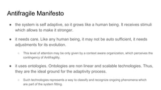 Antifragile Manifesto
● the system is self adaptive, so it grows like a human being. It receives stimuli
which allows to make it stronger.
● it needs care. Like any human being, it may not be auto sufficient, it needs
adjustments for its evolution.
○ This level of attention may be only given by a context aware organization, which perceives the
contingency of Antifragility.
● it uses ontologies. Ontologies are non linear and scalable technologies. Thus,
they are the ideal ground for the adaptivity process.
○ Such technologies represents a way to classify and recognize ongoing phenomena which
are part of the system fitting.
 