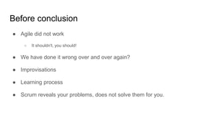 Before conclusion
● Agile did not work
○ It shouldn't, you should!
● We have done it wrong over and over again?
● Improvisations
● Learning process
● Scrum reveals your problems, does not solve them for you.
 