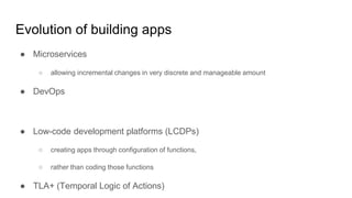 Evolution of building apps
● Microservices
○ allowing incremental changes in very discrete and manageable amount
● DevOps
● Low-code development platforms (LCDPs)
○ creating apps through configuration of functions,
○ rather than coding those functions
● TLA+ (Temporal Logic of Actions)
 