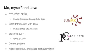 Me, myself and Java
● ETF, FEIT, FINKI
○ Eureka, Freelance, Genrep, Polar Cape
● 2002: Introduction with Java
○ Portals (CMS), ETL, hibernate
● EE since 2007
○ spring, jsf, j2ee
● Current projects
● mobile (cordova, angularjs), test automation
 