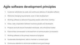 Agile software development principles
1. Customer satisfaction by early and continuous delivery of valuable software
2. Welcome changing requirements, even in late development
3. Working software is delivered frequently (weeks rather than months)
4. Close, daily cooperation between business people and developers
5. Projects are built around motivated individuals, who should be trusted
6. Face-to-face conversation is the best form of communication (co-location)
7. Working software is the primary measure of progress
8. Sustainable development, able to maintain a constant pace
9. Continuous attention to technical excellence and good design
 