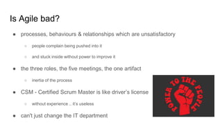 Is Agile bad?
● processes, behaviours & relationships which are unsatisfactory
○ people complain being pushed into it
○ and stuck inside without power to improve it
● the three roles, the five meetings, the one artifact
○ inertiа of the process
● CSM - Certified Scrum Master is like driver’s license
○ without experience .. it’s useless
● can't just change the IT department
 