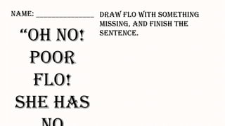 “Oh no!
Poor Flo!
She has no
_______”
Draw Flo with something missing,
and finish the sentence.
Name: _______________
 