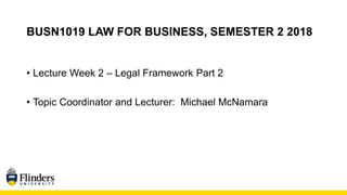 BUSN1019 LAW FOR BUSINESS, SEMESTER 2 2018
• Lecture Week 2 – Legal Framework Part 2
• Topic Coordinator and Lecturer: Michael McNamara
 