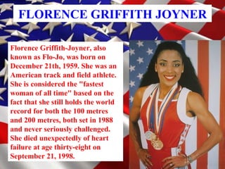 FLORENCE GRIFFITH JOYNER Florence Griffith-Joyner, also known as Flo-Jo, was born on December 21th, 1959. She was an American track and field athlete. She is considered the &quot;fastest woman of all time&quot; based on the fact that she still holds the world record for both the 100 metres and 200 metres, both set in 1988 and never seriously challenged. She died unexpectedly of heart failure at age thirty-eight on September 21, 1998.   